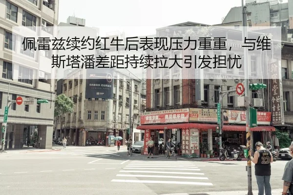 佩雷兹续约红牛后表现压力重重，与维斯塔潘差距持续拉大引发担忧