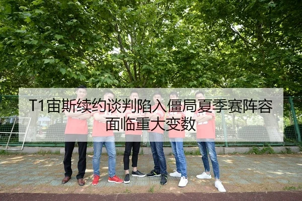 T1宙斯续约谈判陷入僵局夏季赛阵容面临重大变数